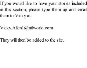 If you would like to have your stories included in this section, please type them up and email them to Vicky at:  Vicky.Allen1@ntlworld.com  They will then be added to the site.